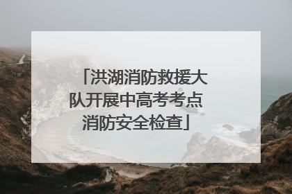 洪湖消防救援大队开展中高考考点消防安全检查