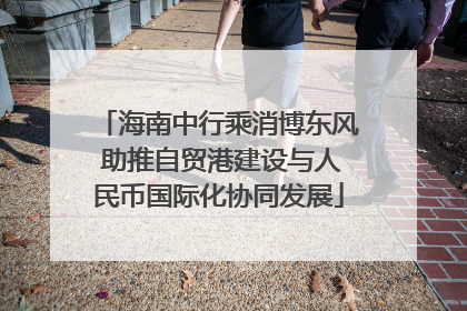海南中行乘消博东风 助推自贸港建设与人民币国际化协同发展