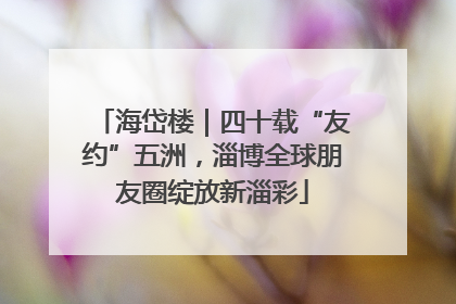 海岱楼｜四十载“友约”五洲，淄博全球朋友圈绽放新淄彩