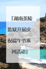 湖南茶陵监狱开展庆祝端午节系列活动