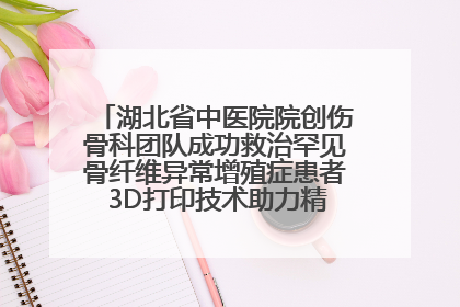 湖北省中医院院创伤骨科团队成功救治罕见骨纤维异常增殖症患者 3D打印技术助力精准矫形手术