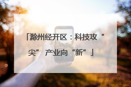 滁州经开区：科技攻“尖” 产业向“新”