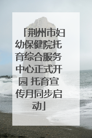 荆州市妇幼保健院托育综合服务中心正式开园 托育宣传月同步启动