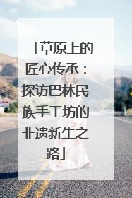 草原上的匠心传承：探访巴林民族手工坊的非遗新生之路
