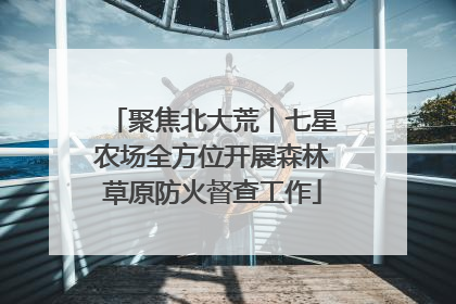 聚焦北大荒丨七星农场全方位开展森林草原防火督查工作