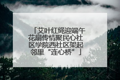 艾叶红绳迎端午花扇传情聚民心社区学院西社区架起邻里“连心桥”