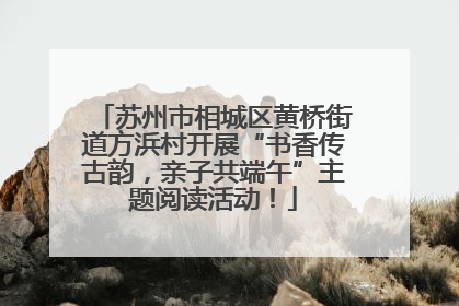 苏州市相城区黄桥街道方浜村开展“书香传古韵，亲子共端午”主题阅读活动！