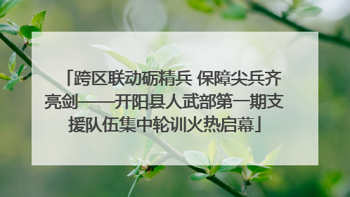 跨区联动砺精兵 保障尖兵齐亮剑——开阳县人武部第一期支援队伍集中轮训火热启幕