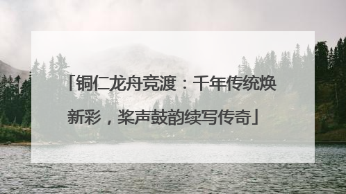 铜仁龙舟竞渡：千年传统焕新彩，桨声鼓韵续写传奇