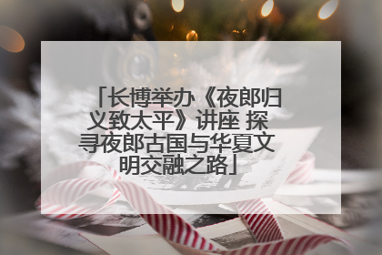 长博举办《夜郎归义致太平》讲座 探寻夜郎古国与华夏文明交融之路