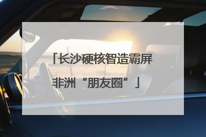 长沙硬核智造霸屏非洲“朋友圈”