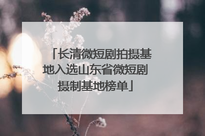 长清微短剧拍摄基地入选山东省微短剧摄制基地榜单