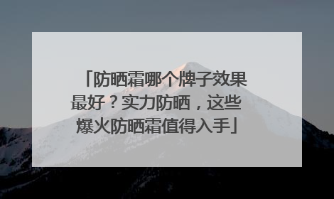 防晒霜哪个牌子效果最好？实力防晒，这些爆火防晒霜值得入手