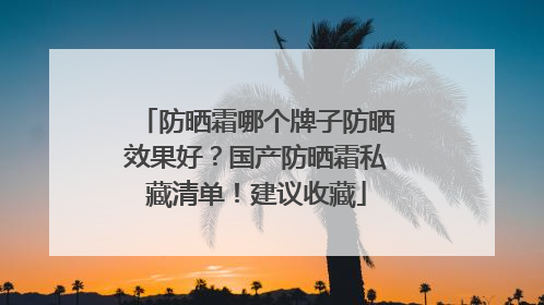 防晒霜哪个牌子防晒效果好？国产防晒霜私藏清单！建议收藏