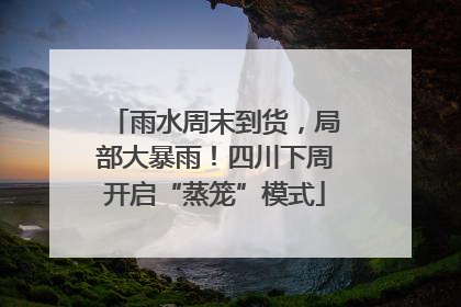 雨水周末到货，局部大暴雨！四川下周开启“蒸笼”模式