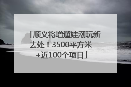 顺义将增遛娃潮玩新去处！3500平方米+近100个项目