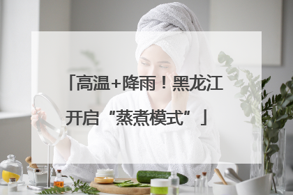 高温+降雨！黑龙江开启“蒸煮模式”