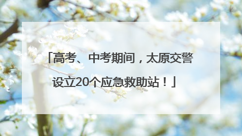 高考、中考期间，太原交警设立20个应急救助站！