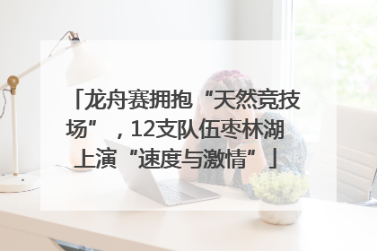 龙舟赛拥抱“天然竞技场”，12支队伍枣林湖上演“速度与激情”