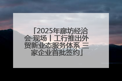 2025年廊坊经洽会·现场丨工行推出外贸新业态服务体系 三家企业首批签约