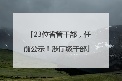 23位省管干部，任前公示！涉厅级干部