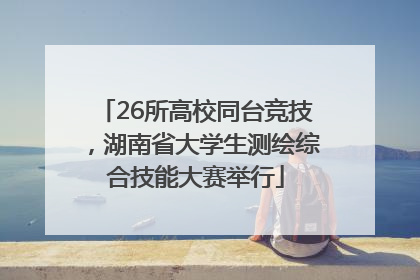 26所高校同台竞技，湖南省大学生测绘综合技能大赛举行