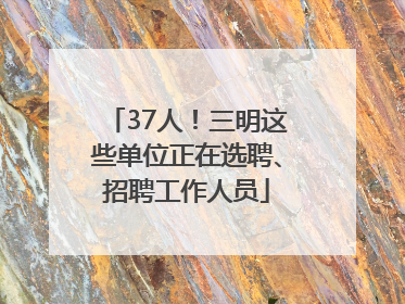 37人！三明这些单位正在选聘、招聘工作人员