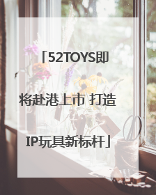 52TOYS即将赴港上市 打造IP玩具新标杆